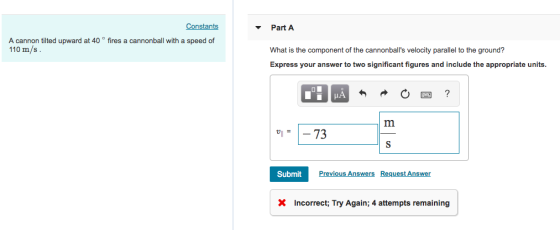 Constants Part A What is the component of the cannonballs velocity parallel to the ground? Express your answer to two significant figures and include the appropriate units A cannon tilted upward at 40 ° fires a cannonball with a speed of 110 m/s. SubmitPrev Previous Answers Request Answer X Incorrect; Try Again; 4 attempts remaining