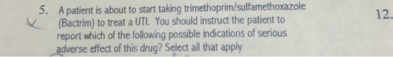 A patient is about to start taking trimethoprim/sulfamethoxazole (Bactrim) to treat a UTI. You should instruct the patient to report which of the following possible indications of serious adverse efect of this drug? Select all that apply 5. 12.