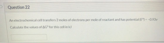 Question 22 An electrochemical cell transfers 2 moles of electrons per mole of reactant and has potential (E9) = -0.93V Calcu