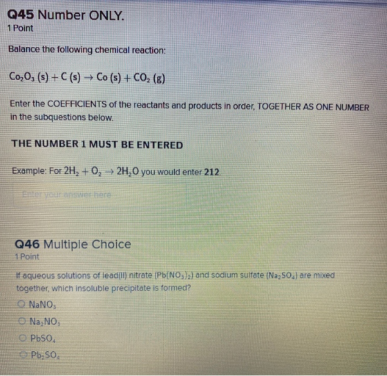 Q45 Number ONLY. 1 Point Balance the following chemical reaction: Co203 (s) + C(s) + Co (s) + CO2 (g) Enter the COEFFICIENTS