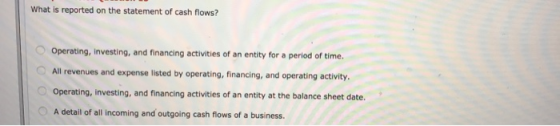 What is reported on the statement of cash flows? Operating, investing, and financing activities of an entity for a period of