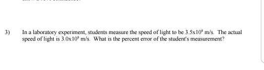 3) In a laboratory experiment, students measure the speed of light to be 3.5x10 m/s. The actual speed of light is 3.0x10 m/s. What is the percent error of the students measurement?