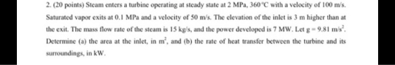 2. (20 points) Steam enters a turbine operating at steady state at 2 MPa, 360°C with a velocity of 100 m/s. Saturated vapor e