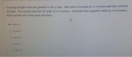 Two long straight wires are parallel to the y-axis. One wire is located at XH1 meter and has current 10 amps. The second wire has 12 amps at x+2 meters. Calculate the magnetic field at x 3 meters. Both currents are in the same direction. ⓔ 4.4 E-6 T 0 3.2 E-6 T O 14E-6T ○ 3.4 E-6T O 18E-6T
