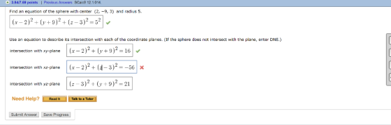 3.847.69 points | Previous Answers SCac8 12.1.014 Find an equation of the sphere with center (2, -9, 3) and radius 5. 6+02+6-32-5 Use an equation to describe its intersection with each of the coordinate planes. (If the sphere does not intersect with the plane, enter DNE.) intersection with xy-pianer 2)2(y+9)2-16 intersection with x-plan(2( 3)2--56x intersection with yz-plane | (z 3). (y + 9 )2-21 Need Help?Read it Talk to a Tutor Submit Answer Save Progress intersection with xz-plane | (x-2 ) + 3 ) -56 | X
