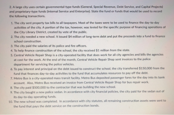 2. A large city uses certain governmental-type funds (General, Special Revenue, Debt Service, and Capital Projects) and proprietary-type funds (Internal Service and Enterprise). State the fund or funds that would be used to record the following transactions 1. The city sent property tax bills to all taxpayers. Most of the taxes were to be used to finance the day-to-day activities of the city. A portion of the tax, however, was levied for the specific purpose of financing operations of the City Library District, created by vote of the public. 2. The city needed a new school. It issued $4 million of long-term debt and put the proceeds into a fund to finance school construction. 3. The city paid the salaries of its police and fire officers. 4. To help finance construction of the school, the city received $1 million from the state. 5. Central Vehicle Repair Shop is a city-operated facility that does work for all city agencies and bills the agencies at cost for the work. At the end of the month, Central Vehicle Repair Shop sent invoices to the police 6. To pay interest and principal on the debt issued to construct the school, the city transferred $150,000 from the 7. Metro Bus is a city-operated mass transit facility. Metro Bus deposited passenger fares for the day into its bank 8. The city paid $500,000 to the contractor that was building the new school. department for servicing the police vehicles. fund that finances day-to-day activities to the fund that accumulates resources to pay off the debt. account. Also, Metro Bus received an invoice from Central Vehicle Repair Shop for bus repair work. 9. The city bought a new police sedan. In accordance with city financial policies, the city paid for the sedan out of its day-to-day operating funds. 10. The new school was completed. In accordance with city statutes, all remaining construction assets were sent to the fund that pays the debt service on the construction bonds.