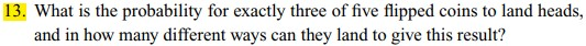 13. What is the probability for exactly three of five flipped coins to land heads, and in how many different ways can they land to give this result?
