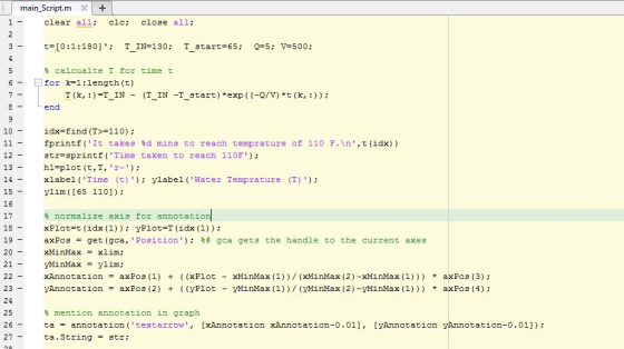 main_Script.mX clear all clc: close all; t calcualte T for time t | for k=1 : length (t) T (k, : )=TIN- (T-IN -T-start) *exp ( (-Q/V) *t ( k, : ) ) ; end 10 idx=find (T>=110) ; fprintf(It takes %d mins to reach temprature of 110 F.\n,t(idx)) str=sprintf (Time taken to reach 110F); h1-plot (t,T, r- xlabel (Time (t) ylabel (Water Temprature (T) ylim ([65 110]): 12 13 15 16 17 normalize axis for annotatio XPlot=t (idx(1) ) ; yPlot*T (idx(1) ) ; axPos = get (gca, Position); gca gets the handle to the current axes xHinMax = x1im; yMinMax ylim; xAnnotation = axPos (1) + ( (XPlot - xMìnMax (1)) / (xMìnMax (2)-xMìnMax (1)) ) * axPos (3) ; y Annotation = axPos (2) + ( (yPlot - yMìnMax (1) ) / (yMìnMax (2)-yMìnMax (1) ) ) * axPos (4) ; 19 20 21 23 24 25 26 27- mention annotation in graph ta = annotation (text arrow , [xAnnotation ta. String 3tr; xAnnotation-0.01], [yAnnotation y Annotation-0.011);