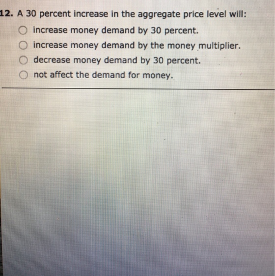 12. A 30 percent increase in the aggregate price level will: O increase money demand by 30 percent. O increase money demand by the money multiplier. O decrease money demand by 30 percent. O not affect the demand for money