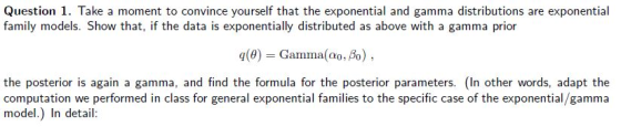 Question 1. Take a moment to convince yourself that the exponential and gamma distributions are exponential family models. Show that, if the data is exponentially distributed as above with a gamma prior q(0) Gamma(00,%) the posterior is again a gamma, and find the formula for the posterior parameters. (In other words, adapt the computation we performed in class for general exponential families to the specific case of the exponential/gamma model.) In detail: