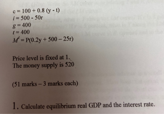 c= 100+ 0.8 (y - t) i = 500 - 50r g= 400 t= 400 M = P(0.2y + 500 – 25r) Price level is fixed at 1. The money supply is 520 (5