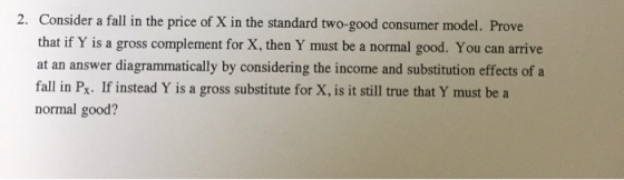 Consider a fall in the price of X in the standard two-good consumer model. Prove that if Y is a gross complement for X, then Y must be a normal good. You can arrive at an answer diagrammatically by considering the income and substitution effects of a fall in Px. If instead Y is a gross substitute for X, is it still true that Y must be a normal good? 2.