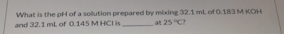 What is the pH of a solution prepared by mixing 32.1 mL of 0.183 M KOH and 32.1 mL of 0.145 M HCl is at 25 °C?