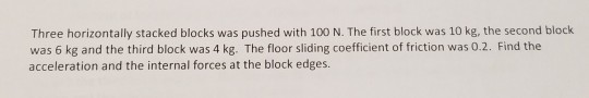 Three horizontally stacked blocks was pushed with 100 N. The first block was 10 kg, the second block was 6 kg and the third block was 4 kg. The floor sliding coefficient of friction was 0.2. Find the acceleration and the internal forces at the block edges.
