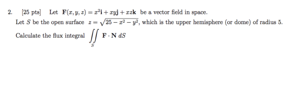 2. [25 pts) Let F(x, y, z) = x+i+ xyj + xzk be a vector field in space. Let S be the open surface z= 25 – x2 - y2, which is t