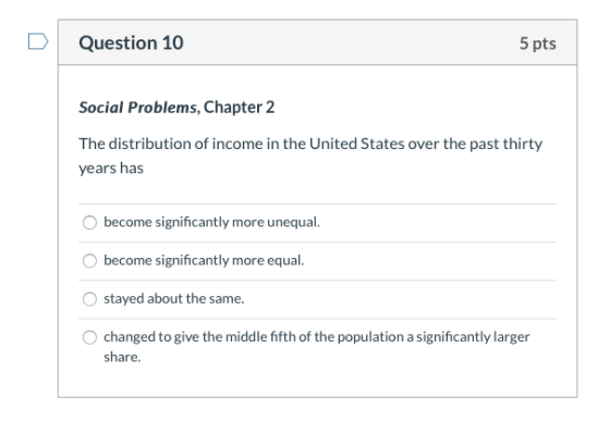 Question 10 5 pts Social Problems, Chapter 2 The distribution of income in the United States over the past thirty years has b