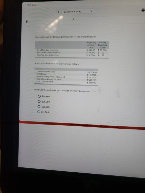 Ch2 Quiz Question 6 (of 6) 6. Santos Inc had the following information for the preceding year Beginning Ending Inventory Inventory ((12/31) Raw Materials Inventory Work in Process Inventory Finished Goods Inventory $43,200 $30,800 $ 40,300 ?? $31,500 ?? Additional information for the year is as follows: Direct materials used Direct labor Manufacturing overhead applied Cost of goods manufactured Cost of goods sold $203,900 157,700 $167,500 $533,200 $ 551,800 What was the ending Work in Process Inventory balance on 12/31? O $54,800 O $36.200 O $58,900 O $14,500