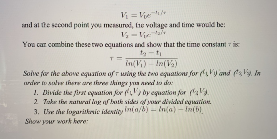 Vi = Voe-tı/7 and at the second point you measured, the voltage and time would be: V2 = Voe-t2/7 T = You can combine these tw