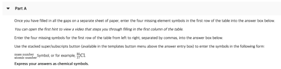 Part A Once you have filled in all the gaps on a separate sheet of paper, enter the four missing element symbols in the first row of the table into the answer box below You can open the first hint to view a video that steps you through filling in the first column of the table. Enter the four missing symbols for the first row of the table from left to right, separated by commas, into the answer box below Use the stacked super/subscripts button (available in the templates button menu above the answer entry box) to enter the symbols in the following form: mass number Express your answers as chemical symbols. atomic nunber Symbol, or for example, 3CL 17