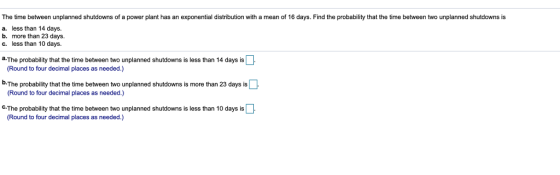 The time between unplanned shutdowns of a power plant has an exponential distribution with a mean of 16 days. Find the probability that the time between two unplanned shutdowns is a. less than 14 days. b. more than 23 days c. less than 10 days. a-The probability that the time between two unplanned shutdowns is less than 14 days is (Round to four decimal places as needed.) b.The probability that the time between two unplanned shutdowns is more than 23 days is Round to four decimal places as needed.) C-The probability that the time between two unplanned shutdowns is less than 10 days is Round to four decimal places as needed.)