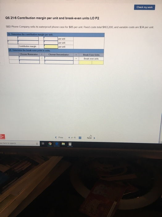 Check my work QS 21-6 Contribution margin per unit and break-even units LO P2 SBD Phone Company sells its waterproof phone case for $85 per unit. Fixed costs total $163,200, and variable costs are $34 per unit per unit per unit Contribution margin Choose Break Even Units Break even units