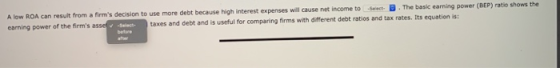 A low ROA can result from a firms decision to use more debt because high interest expenses will cause net income to Select B