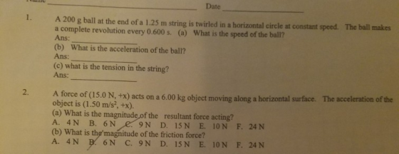 Date . A 200 g ball at the end of a 1.25 m string is twirled in a horizontal circle at constant speed. The ball makes a complete revolution every 0.600 s. (a) Ans: (b) What is the acceleration of the ball? Ans: (c) what is the tension in the string? Ans: What is the speed of the ball? A force of (5.0N, tx) acts on a 6.00 kg object moving along a horizontal surface. The accelenation of the 2. object is (1.50 m/s, +x). (a) What is the magnitude of the resultant force acting? A. 4N B. 6 N (b) What is themagnitude of the friction force? A. 4N 6N C. 9N D. 15N E. 10N F. 24N
