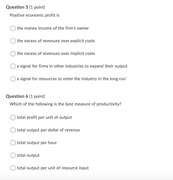 Question 5 (1 point) Positive economic profit is O the money income of the firms owner O the excess of revenues over explici