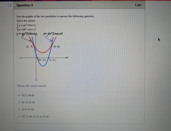 D Question 4 1 pts Use the graphs of the two parabolas to answer the following question. Solve the system y- ar+bx+e (S, T P. R) Choose the correct answer