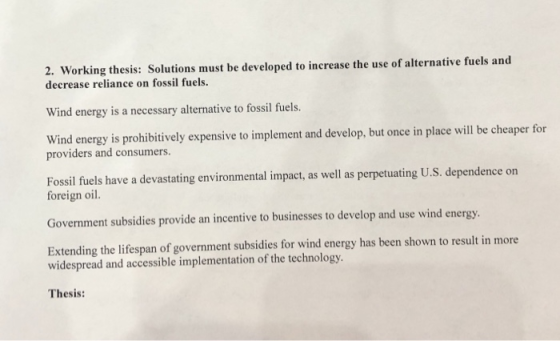 2. Working thesis: Solutions must be developed to increase the use of alternative fuels and decrease reliance on fossil fuels. Wind energy is a necessary alternative to fossil fuels. Wind energy is prohibitively expensive to implement and develop, but once in place will be cheaper for providers and consumers. Fossil fuels have a devastating environmental impact, as well as perpetuating U.S. dependence on foreign oil. Government subsidies provide an incentive to businesses to develop and use wind energy. Extending the lifespan of government subsidies for wind energy has been shown to result in more widespread and accessible implementation of the technology. Thesis: