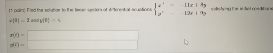 Sr = (1 point) Find the solution to the linear system of differential equations y = (0) = 3 and y(0) = 4. -11x + 8y -12.+9y