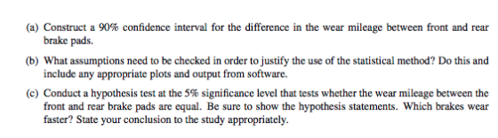 (a) Construct a 90% confidence interval for the difference in the wear mileage between front and rear b) What assumptions need to be checked in order to justify the use of the statistical method? Do this and (c) Conduct a hypothesis test at the 5% significance level that tests whether the wear mileage between the brake pads. include any appropriate plots and output from software. front and rear brake pads are equal. Be sure to show the hypothesis statements. Which brakes wear faster? State your conclusion to the study appropriately.