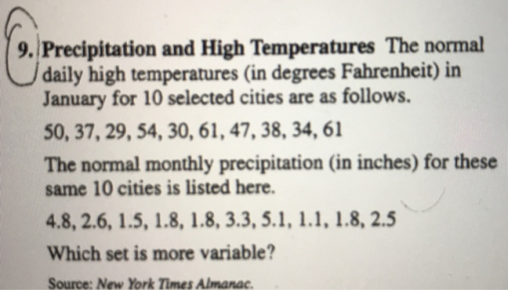 9. Precipitation and High Temperatures The normal daily high temperatures (in degrees Fahrenheit) in January for 10 selected cities are as follows. 50, 37, 29, 54, 30, 61, 47, 38, 34, 61 The normal monthly precipitation (in inches) for these same 10 cities is listed here. Which set is more variable? Source: New York Times Almanac.
