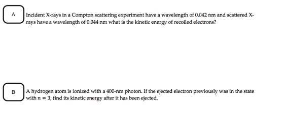 A Incident X-rays in a Compton scattering experiment have a wavelength of 0.042 nm and scattered X rays have a wavelength of 0.044 nm what is the kinetic energy of recoiled electrons? B A hydrogen atom is ionized with a 400-nm photon. If the ejected electron previously was in the state with n - 3, find its kinetic energy after it has been ejected.
