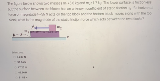 The figure below shows two masses m,=5.6 kg and m2=1.7 kg. The lower surface is frictionless but the surface between the bloc