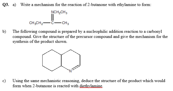 for the reaction of 2-butanone with ethylamine to form: NCH-CH3 CH3CH2-c C_CH,3 b) The following compound is prepared by a nucleophilic addition reaction to a carbonyl compound. Give the structure of the precursor compound and give the mechanism for the synthesis of the product shown. c) Using the same mechanistic reasoning, deduce the structure of the product which would form when 2-butanone is reacted with diethvlamine