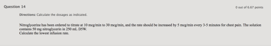 Question 14 0 out of 6.67 points Directions: Calculate the dosages as indicated. Nitroglycerine has been ordered to titrate at 10 mcg/min to 30 mcg/min, and the rate should be increased by 5 mcg/min every 3-5 minutes for chest pain. The solution contains 50 mg nitroglycerin in 250 mL D5W. Calculate the lowest infusion rate