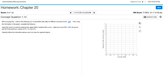 Intermediate Microeconomics Reginald Larbi | 1/31/19 8:19 PM Homework: Chapter 20 Score: 0 of 1 pt Concept Question 1.14 Save 4 of 40 (36 complete) ▼ Hw score: 77.92%, 31.17 of 40 pts Question Help Matt is buying CDs. Click on the following icon to see Matts total utility for different amounts of CDsThen using the information in the graph, complete the following. Using the 3-point cuved line drawing tool, graph Matts marginal utility curve. Label your curve MU (Hint: be sure to plot the three points at x values of 0.5, 1.5, and 2.5.) Carefully follow the instructions above, and only draw the required objects. 0 0.5 1.5 CDs per Week