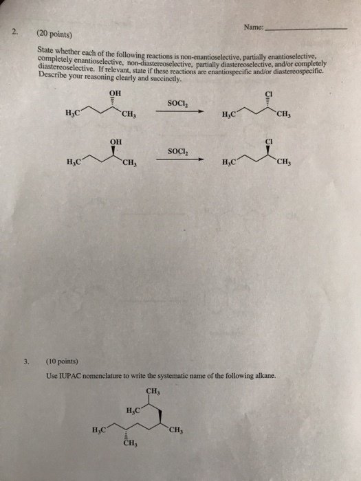 Name: 2. (20 points) State whether each of the following reactions is non-enantioselective, enantioselective, partially diastereoselective, and/or completely diastereoselective. If relevant, state if these reactions are enantiospecific andl/or di Describe your reasoning clearly and succinctly astereospecific OH Cl Soch H,C CHy CI OH HC CHy CH 3. (10 points) Use IUPAC nomenclature to write the systematic name of the following alkane. CH H,C CH CH