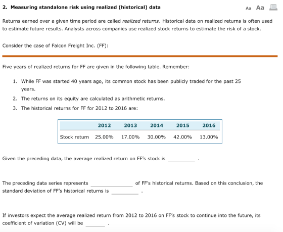 2. Measuring standalone risk using realized (historical) data Aa Aa Returns earned over a given time period are called realized returns. Historical data on realized returns is often used to estimate future results. Analysts across companies use realized stock returns to estimate the risk of a stock. Consider the case of Falcon Freight Inc. (FF): Five years of realized returns for FF are given in the following table. Remember: 1. While FF was started 40 years ago, its common stock has been publicly traded for the past 25 years 2. The returns on its equity are calculated as arithmetic returns. 3. The historical returns for FF for 2012 to 2016 are: 2012 2013 2014 2015 2016 Stock return 25.00% 17.00% 30.00% 42.00% 13.00% Given the preceding data, the average realized return on FFs stock is The preceding data series represents standard deviation of FFs historical returns is of FFs historical returns. Based on this conclusion, the If investors expect the average realized return from 2012 to 2016 on FFs stock to continue into the future, its coefficient of variation (CV) will be
