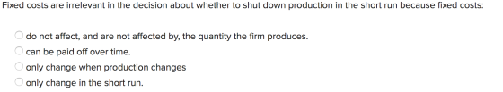 Fixed costs are irrelevant in the decision about whether to shut down production in the short run because fixed costs: do not