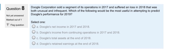 Question 8 Doogle Corporation sold a segment of its operations in 2017 and suffered an loss in 2018 that was both unusual and infrequent. Which of the following would be the most useful in attempting to predict Doogles performance for 2019? Select one: Not yet answered Marked out of 1 quesionO a. Doogles net income in 2017 and 2018 b. Doogles income from continuing operations in 2017 and 2018. O c. Doogles total assets at the end of 2018. Od. Doogles retained earnings at the end of 2018.