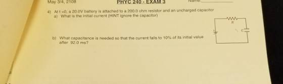May 3/4, 2108 PHYC 240-EXAM 3 4) Att -o, a 20.0V battery is attached to a 200.0 ohm resistor and an uncharged capacitor a) What is the initial current (HINT ignore the capacitor) b) What capacitance is needed so that the current falls to 10% of its initial value after 92.0 ms?