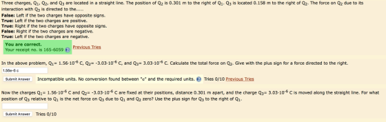 Three charges, Q1 Q2 and Q3 are located in a straight line. The position of Q2 is 0.301 m to the right of Q1 3 is located .158 m to the right of 02 The rce n ue o ts False: Left if the two charges have opposite signs True: Left if the two charges are positive True: Right if the two charges have opposite signs False: Right if the two charges are negative. True: Left if the two charges are negative. You are correct. Your receipt no. is 165-6059 In the above problem, Q1-1.56. 10-6 C, Q2--3.03. 10-6 c, and Q3-3.03-10-6 c. calculate the total force on Q2. Give with the plus sign for a force directed to the right 1.56e-6c Submit Answer Incompatible units. No conversion found between c and the required units. Tries 0/10 PreviousTres Now the charges Q1-1.56-10-6 C and Q2--303-10-6 c are fixed at their positions, distance 0.30 1 m apart, and the charge Q3-3.03.10-6 С is moved along the straight line. For what position of Q3 relative to Q1 is the net force on Q3 due to Q1 and Q2 zero? Use the plus sign for Q3 to the right of Qi Submit Answer Tries 0/10