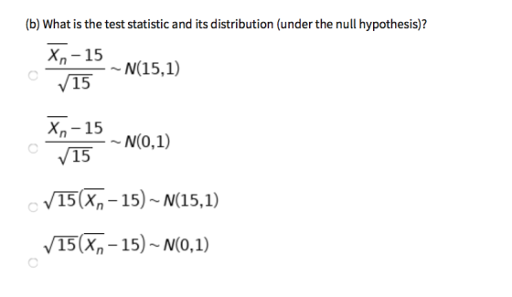 (b) What is the test statistic and its distribution (under the null hypothesis)? xn-15 -N(15,1) 15 Xn-15 15 -N(0,1) V15(Xn-15