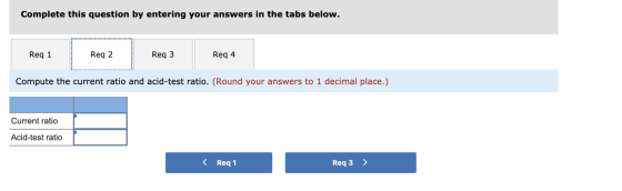 Complete this question by entering your answers in the tabs below. Req 1 Reg 2 Req 3 Reg 4 Compute the current ratio and acid