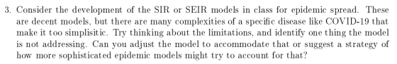3. Consider the development of the SIR or SEIR models in class for epidemic spread. These are decent models, but there are ma