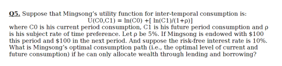 05 Suppose that Mingsongs utility function for inter-temporal co is: U(CO,C1) In(C0) n(C1)/(1 +p)] where CO is his current period consumption, CI is his future period consumption and ρ is his subject rate of time preference. Let ρ be 5%. If Mingsong is endowed with $100 this period and $100 in the next period. And suppose the risk-free interest rate is 10%. What is Mingsongs optimal consumption path (i.e., the optimal level of current and future consumption) if he can only allocate wealth through lending and borrowing?