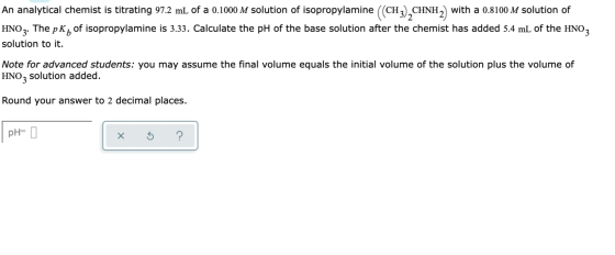 An analytical chemist is titrating 97.2 mL of a 0.1000 M solution of isopropylamine ((CH3),CHNH2) with a 0.8100 M solution of