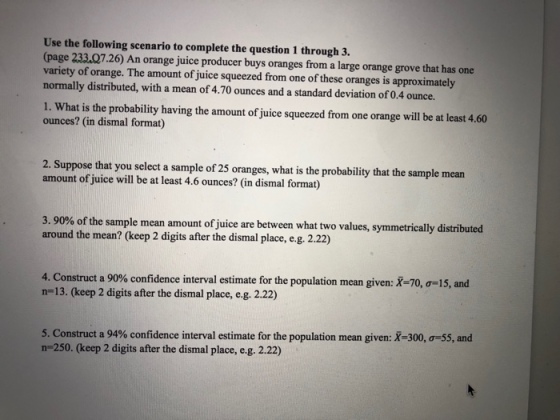Use the following scenario to complete the question 1 through 3. page 233.Q7.26) An orange juice producer buys oranges from a large orange grove that has one variety of orange. The amount of juice squeezed from one of these oranges is approximately normally distributed, with a mean of 4.70 ounces and a standard deviation of 0.4 ounce. 1. What is the probability having the amount of juice squeezed from one orange will be at least 4.60 ounces? (in dismal format) 2. Suppose that you select a sample of 25 oranges, what is the probability that the sample mean amount of juice will be at least 4.6 ounces? (in dismal format) 3.90% of the sample mean amount ofJuice are between what two values, symmetrically distributed around the mean? (keep 2 digits after the dismal place, e.g. 2.22) 4. Construct a 90% confidence interval estimate for the population mean given: X-70, o-15, and n-13. (keep 2 digits after the dismal place, e.g. 2.22) 5. Construct a 94% confidence interval estimate for the population mean given: X-300,-55, and n-250. (keep 2 digits after the dismal place, e.g. 2.22)
